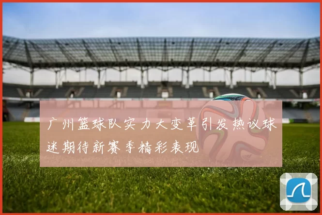 广州篮球队实力大变革引发热议球迷期待新赛季精彩表现