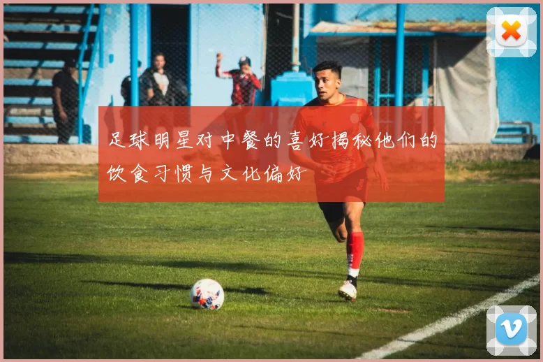 足球明星对中餐的喜好揭秘他们的饮食习惯与文化偏好