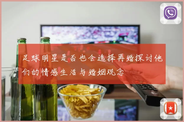 足球明星是否也会选择再婚探讨他们的情感生活与婚姻观念