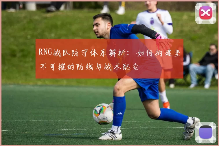 RNG战队防守体系解析：如何构建坚不可摧的防线与战术配合