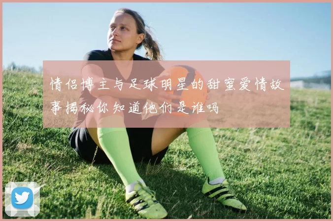 情侣博主与足球明星的甜蜜爱情故事揭秘你知道他们是谁吗