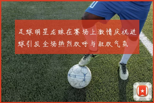 足球明星龙珠在赛场上激情庆祝进球引发全场热烈欢呼与狂欢气氛