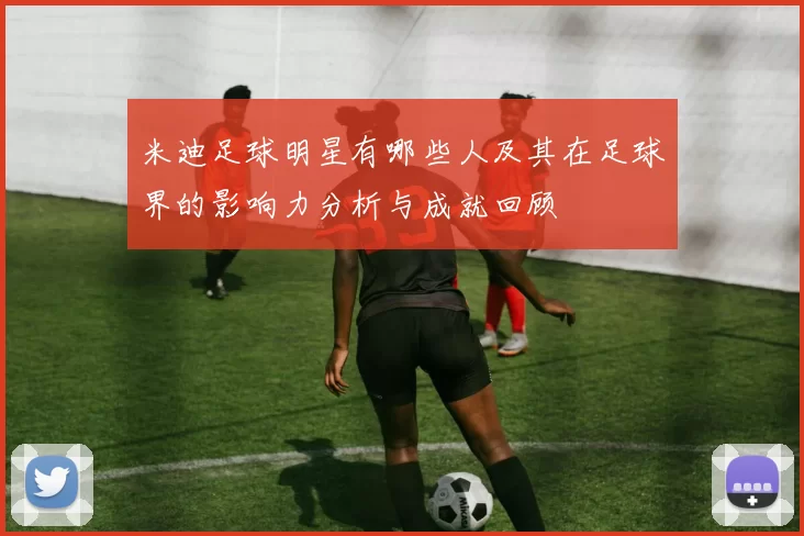 米迪足球明星有哪些人及其在足球界的影响力分析与成就回顾