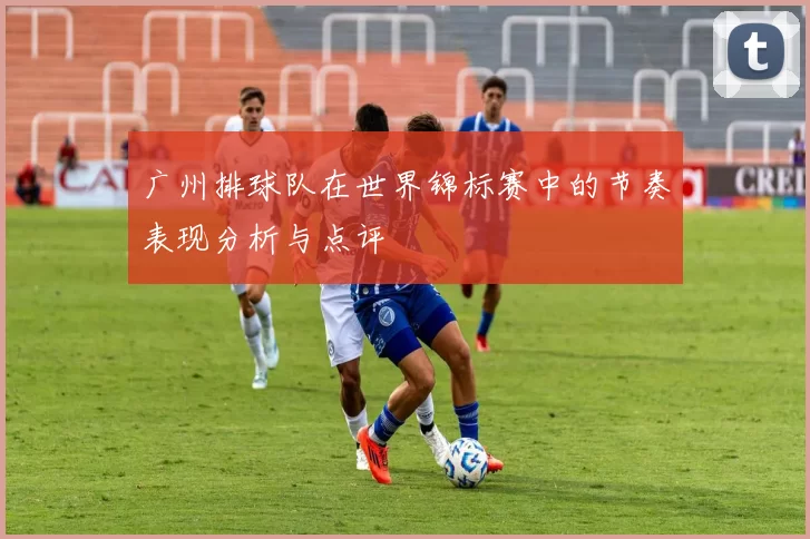 广州排球队在世界锦标赛中的节奏表现分析与点评