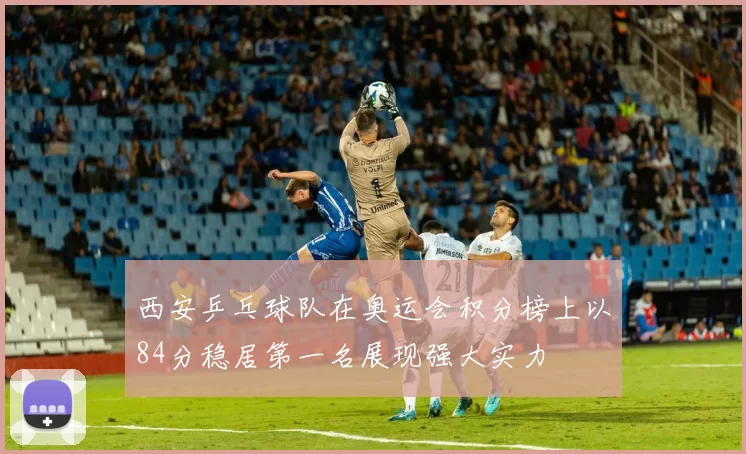 西安乒乓球队在奥运会积分榜上以84分稳居第一名展现强大实力