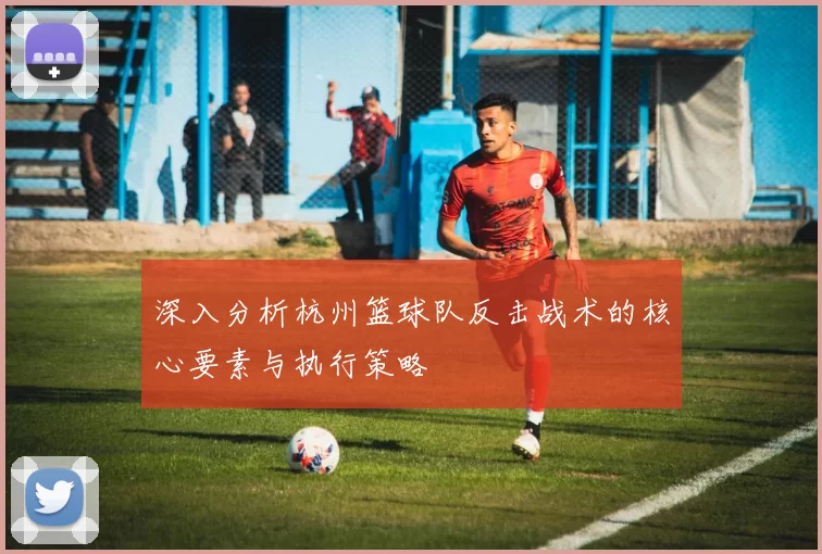 深入分析杭州篮球队反击战术的核心要素与执行策略